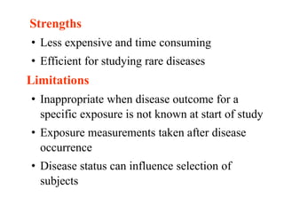 Strengths
• Less expensive and time consuming
• Efficient for studying rare diseases
Limitations
• Inappropriate when disease outcome for a
specific exposure is not known at start of study
• Exposure measurements taken after disease
occurrence
• Disease status can influence selection of
subjects
 