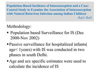 Methodology:
 Population based Surveillance for IS (Dec
2000-Nov 2002)
Passive surveillance for hospitalized infants(
age< 1years) with IS was conducted in two
phases in south Delhi.
Age and sex specific estimates were used to
calculate the incidence of IS
Population-Based Incidence of Intussusception and a Case-
Control Study to Examine the Association of Intussusception
with Natural Rotavirus Infection among Indian Children
-Rajiv Bahl
 