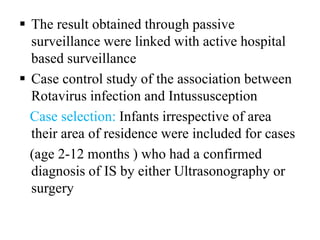  The result obtained through passive
surveillance were linked with active hospital
based surveillance
 Case control study of the association between
Rotavirus infection and Intussusception
Case selection: Infants irrespective of area
their area of residence were included for cases
(age 2-12 months ) who had a confirmed
diagnosis of IS by either Ultrasonography or
surgery
 