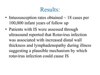 Results:
• Intussusception rates obtained ~ 18 cases per
100,000 infant years of follow up
• Patients with IS were assessed through
ultrasound reported that Rotavirus infection
was associated with increased distal wall
thickness and lymphadenopathy during illness
suggesting a plausible mechanism by which
rotavirus infection could cause IS
 