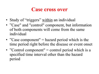 Case cross over
• Study of “triggers” within an individual
• ”Case" and "control" component, but information
of both components will come from the same
individual
• ”Case component" = hazard period which is the
time period right before the disease or event onset
• ”Control component" = control period which is a
specified time interval other than the hazard
period
 