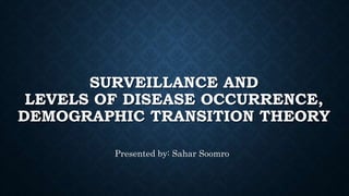 SURVEILLANCE AND
LEVELS OF DISEASE OCCURRENCE,
DEMOGRAPHIC TRANSITION THEORY
Presented by: Sahar Soomro
 