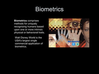 Biometrics Biometrics  comprises methods for uniquely recognizing humans based upon one or more intrinsic physical or behavioral traits. Walt Disney World is the USA's largest single commercial application of biometrics. 