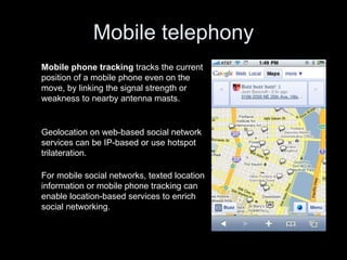 Mobile telephony For mobile social networks, texted location information or mobile phone tracking can enable location-based services to enrich social networking. Geolocation on web-based social network services can be IP-based or use hotspot trilateration. Mobile phone tracking  tracks the current position of a mobile phone even on the move, by linking the signal strength or weakness to nearby antenna masts. 