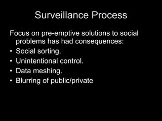 Surveillance Process Focus on pre-emptive solutions to social problems has had consequences: Social sorting. Unintentional control. Data meshing. Blurring of public/private 