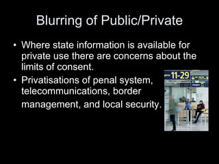 Blurring of Public/Private Where state information is available for private use there are concerns about the limits of consent. Privatisations of penal system, telecommunications, border  management, and local security. 