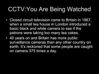 CCTV:You Are Being Watched Closed circuit television came to Britain in 1967, when a small tea house in London introduced a basic black and white camera to see if the patrons were taking too many tea cakes.  40 years on and Britain has more public surveillance cameras than any other country on earth. It’s reckoned that some people are caught on camera 375 times a day.  