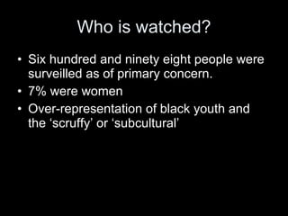 Who is watched? Six hundred and ninety eight people were surveilled as of primary concern. 7% were women Over-representation of black youth and the ‘scruffy’ or ‘subcultural’ 