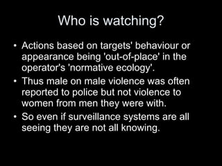 Who is watching? Actions based on targets' behaviour or appearance being 'out-of-place' in the operator's 'normative ecology'.  Thus male on male violence was often reported to police but not violence to women from men they were with.  So even if surveillance systems are all seeing they are not all knowing. 