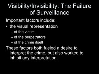 Visibility/Invisibility: The Failure of Surveillance Important factors include:  the visual representation  of the victim, of the perpetrators  of the crime itself These factors both fueled a desire to interpret the crime, but also worked to inhibit any interpretation.  