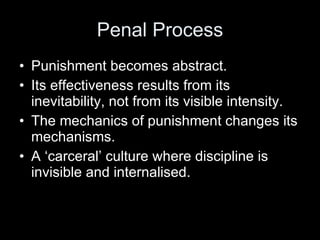 Penal Process Punishment becomes abstract.  Its effectiveness results from its inevitability, not from its visible intensity. The mechanics of punishment changes its mechanisms.   A ‘carceral’ culture where discipline is invisible and internalised.  