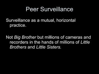 Peer Surveillance Surveillance as a mutual, horizontal practice. Not  Big Brother  but millions of cameras and recorders in the hands of millions of  Little Brothers  and  Little Sisters. 