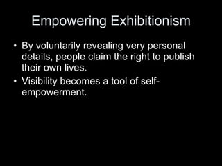 Empowering Exhibitionism By voluntarily revealing very personal details, people claim the right to publish their own lives. Visibility becomes a tool of self-empowerment. 