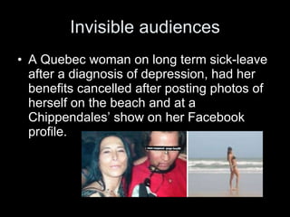 Invisible audiences A Quebec woman on long term sick-leave after a diagnosis of depression, had her benefits cancelled after posting photos of herself on the beach and at a Chippendales’ show on her Facebook profile. 