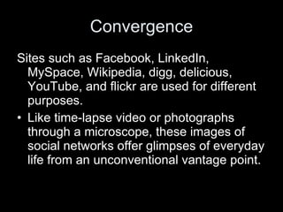 Convergence Sites such as Facebook, LinkedIn, MySpace, Wikipedia, digg, delicious, YouTube, and flickr are used for different purposes. Like time-lapse video or photographs through a microscope, these images of social networks offer glimpses of everyday life from an unconventional vantage point. 