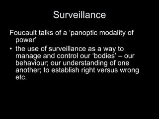 Surveillance Foucault talks of a ‘panoptic modality of power’  the use of surveillance as a way to manage and control our ‘bodies’ – our behaviour; our understanding of one another; to establish right versus wrong etc. 