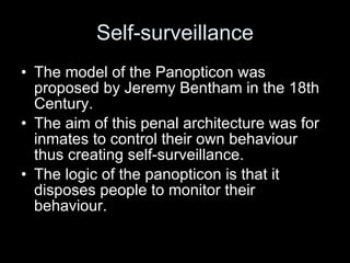 Self-surveillance The model of the Panopticon was proposed by Jeremy Bentham in the 18th Century. The aim of this penal architecture was for inmates to control their own behaviour thus creating self-surveillance. The logic of the panopticon is that it disposes people to monitor their behaviour. 