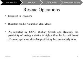 Rescue Operations
• Required in Disasters
• Disasters can be Natural or Man-Made.
• As reported by USAR (Urban Search and Rescue), the
possibility of saving a victim is high within the first 48 hours
of rescue operation after that probability becomes nearly zero.
7/24/2016 M Tech EXTC - Final Stage Seminar 10
Introduction Features Difficulties Literature Survey
 