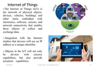 7/24/2016 M Tech EXTC - Final Stage Seminar 13
Internet of Things
• The Internet of Things (IoT) is
the network of physical objects,
devices, vehicles, buildings and
other items embedded with
electronics, software, sensors, and
network connectivity that enables
these objects to collect and
exchange data.
• .Integration with the Internet
implies that devices will use an IP
address as a unique identifier.
• Objects in the IoT will not only
be devices with sensory
capabilities, but also provide
actuation capabilities.
 