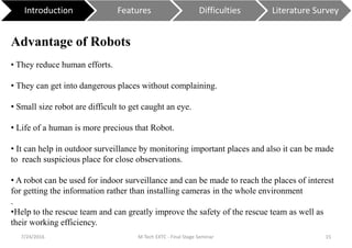 7/24/2016 M Tech EXTC - Final Stage Seminar 15
Introduction Features Difficulties Literature Survey
Advantage of Robots
• They reduce human efforts.
• They can get into dangerous places without complaining.
• Small size robot are difficult to get caught an eye.
• Life of a human is more precious that Robot.
• It can help in outdoor surveillance by monitoring important places and also it can be made
to reach suspicious place for close observations.
• A robot can be used for indoor surveillance and can be made to reach the places of interest
for getting the information rather than installing cameras in the whole environment
.
•Help to the rescue team and can greatly improve the safety of the rescue team as well as
their working efficiency.
 