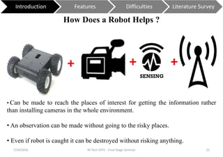 How Does a Robot Helps ?
7/24/2016 M Tech EXTC - Final Stage Seminar 21
Introduction Features Difficulties Literature Survey
+ + +
• Can be made to reach the places of interest for getting the information rather
than installing cameras in the whole environment.
• An observation can be made without going to the risky places.
• Even if robot is caught it can be destroyed without risking anything.
 