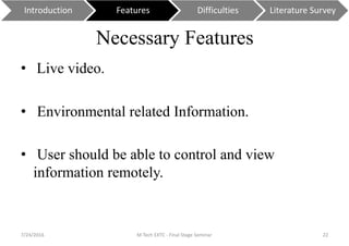 Necessary Features
• Live video.
• Environmental related Information.
• User should be able to control and view
information remotely.
7/24/2016 M Tech EXTC - Final Stage Seminar 22
Introduction Features Difficulties Literature Survey
 