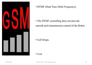 7/24/2016 M Tech EXTC - Final Stage Seminar 29
• DTMF (Dual Tone Multi Frequency)
• The DTMF controlling does not provide
smooth and instantaneous control of the Robot.
• Call Drops.
• Cost
 