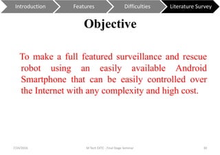 Objective
To make a full featured surveillance and rescue
robot using an easily available Android
Smartphone that can be easily controlled over
the Internet with any complexity and high cost.
7/24/2016 M Tech EXTC - Final Stage Seminar 30
Introduction Features Difficulties Literature Survey
 