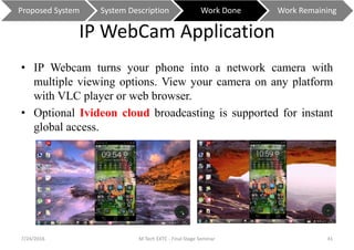 IP WebCam Application
• IP Webcam turns your phone into a network camera with
multiple viewing options. View your camera on any platform
with VLC player or web browser.
• Optional Ivideon cloud broadcasting is supported for instant
global access.
7/24/2016 M Tech EXTC - Final Stage Seminar 41
Proposed System System Description Work Done Work Remaining
 