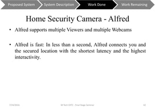 Home Security Camera - Alfred
• Alfred supports multiple Viewers and multiple Webcams
• Alfred is fast: In less than a second, Alfred connects you and
the secured location with the shortest latency and the highest
interactivity.
7/24/2016 M Tech EXTC - Final Stage Seminar 42
Proposed System System Description Work Done Work Remaining
 
