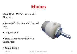 Motors
7/24/2016 M Tech EXTC - Final Stage Seminar 62
• 100 RPM 12V DC motors with
Gearbox.
• 6mm shaft diameter with internal
hole
• 125gm weight
• Same size motor available in
various rpm
• 2kgcm torque
 