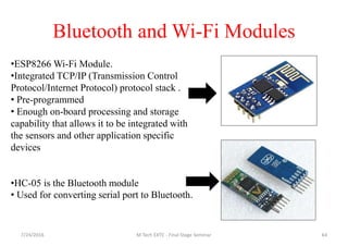 Bluetooth and Wi-Fi Modules
7/24/2016 M Tech EXTC - Final Stage Seminar 64
•ESP8266 Wi-Fi Module.
•Integrated TCP/IP (Transmission Control
Protocol/Internet Protocol) protocol stack .
• Pre-programmed
• Enough on-board processing and storage
capability that allows it to be integrated with
the sensors and other application specific
devices
•HC-05 is the Bluetooth module
• Used for converting serial port to Bluetooth.
 