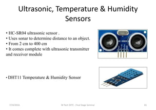 Ultrasonic, Temperature & Humidity
Sensors
7/24/2016 M Tech EXTC - Final Stage Seminar 65
• HC-SR04 ultrasonic sensor .
• Uses sonar to determine distance to an object.
• From 2 cm to 400 cm
• It comes complete with ultrasonic transmitter
and receiver module
• DHT11 Temperature & Humidity Sensor
 