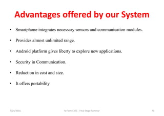 Advantages offered by our System
• Smartphone integrates necessary sensors and communication modules.
• Provides almost unlimited range.
• Android platform gives liberty to explore new applications.
• Security in Communication.
• Reduction in cost and size.
• It offers portability
7/24/2016 M Tech EXTC - Final Stage Seminar 70
 