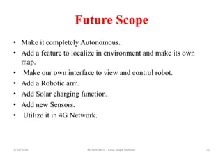Future Scope
• Make it completely Autonomous.
• Add a feature to localize in environment and make its own
map.
• Make our own interface to view and control robot.
• Add a Robotic arm.
• Add Solar charging function.
• Add new Sensors.
• Utilize it in 4G Network.
7/24/2016 M Tech EXTC - Final Stage Seminar 75
 