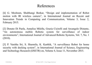 7/24/2016 M Tech EXTC - Final Stage Seminar 76
References
[1] G. Meshram, Shubhangi Borkar, “Design and implementation of Robot
motion with IR wireless camera”, in International Journal on Recent and
Innovation Trends in Computing and Communication, Volume 3, Issue 2,
February 2015.
[2] Donato Di Paola, Annalisa Milella, Grazia Cicirelli and Arcangelo Distante,
“An autonomous mobile Robotic system for surveillance of indoor
environments”, International Journal of Advanced Robotic Systems, Vol. 7, No. 1
(2010).
[3] P. Vanitha Sri, S. Sharmila, K. Karthik, “A surveillance Robot for home
security with docking system”, in International Journal of Science, Engineering
and Technology Research (IJSETR) on, Volume 4, Issue 11, November 2015.
 
