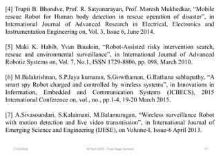 7/24/2016 M Tech EXTC - Final Stage Seminar 77
[4] Trupti B. Bhondve, Prof. R. Satyanarayan, Prof. Moresh Mukhedkar, “Mobile
rescue Robot for Human body detection in rescue operation of disaster”, in
International Journal of Advanced Research in Electrical, Electronics and
Instrumentation Engineering on, Vol. 3, Issue 6, June 2014.
[5] Maki K. Habib, Yvan Baudoin, “Robot-Assisted risky intervention search,
rescue and environmental surveillance”, in International Journal of Advanced
Robotic Systems on, Vol. 7, No.1, ISSN 1729-8806, pp. 098, March 2010.
[6] M.Balakrishnan, S.P.Jaya kumaran, S.Gowthaman, G.Rathana sabhapathy, “A
smart spy Robot charged and controlled by wireless systems”, in Innovations in
Information, Embedded and Communication Systems (ICIIECS), 2015
International Conference on, vol., no., pp.1-4, 19-20 March 2015.
[7] A.Sivasoundari, S.Kalaimani, M.Balamurugan, “Wireless surveillance Robot
with motion detection and live video transmission”, in International Journal of
Emerging Science and Engineering (IJESE), on Volume-I, Issue-6 April 2013.
 
