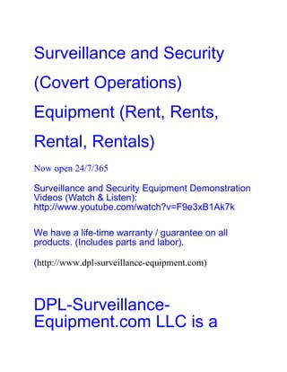 Surveillance and Security
(Covert Operations)
Equipment (Rent, Rents,
Rental, Rentals)
Now open 24/7/365

Surveillance and Security Equipment Demonstration
Videos (Watch & Listen):
http://www.youtube.com/watch?v=F9e3xB1Ak7k

We have a life-time warranty / guarantee on all
products. (Includes parts and labor).

(http://www.dpl-surveillance-equipment.com)



DPL-Surveillance-
Equipment.com LLC is a
 