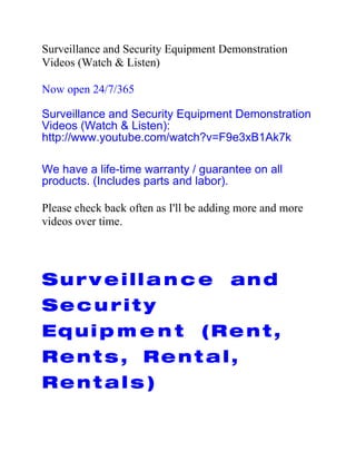 Surveillance and Security Equipment Demonstration
Videos (Watch & Listen)

Now open 24/7/365

Surveillance and Security Equipment Demonstration
Videos (Watch & Listen):
http://www.youtube.com/watch?v=F9e3xB1Ak7k

We have a life-time warranty / guarantee on all
products. (Includes parts and labor).

Please check back often as I'll be adding more and more
videos over time.




Surv eill a n c e                      and
Sec u rit y
Equi p m e n t                   (R e n t ,
Rent s, Rent al,
Rent al s )
 