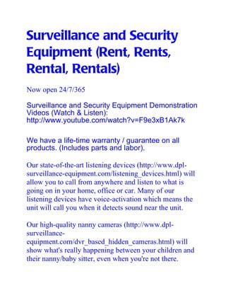 Surveillance and Security
Equipment (Rent, Rents,
Rental, Rentals)
Now open 24/7/365

Surveillance and Security Equipment Demonstration
Videos (Watch & Listen):
http://www.youtube.com/watch?v=F9e3xB1Ak7k

We have a life-time warranty / guarantee on all
products. (Includes parts and labor).

Our state-of-the-art listening devices (http://www.dpl-
surveillance-equipment.com/listening_devices.html) will
allow you to call from anywhere and listen to what is
going on in your home, office or car. Many of our
listening devices have voice-activation which means the
unit will call you when it detects sound near the unit.

Our high-quality nanny cameras (http://www.dpl-
surveillance-
equipment.com/dvr_based_hidden_cameras.html) will
show what's really happening between your children and
their nanny/baby sitter, even when you're not there.
 