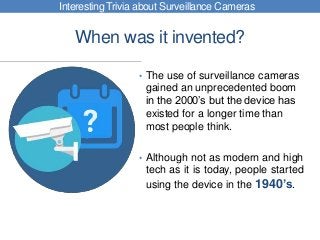 When was it invented?
• The use of surveillance cameras
gained an unprecedented boom
in the 2000’s but the device has
existed for a longer time than
most people think.
• Although not as modern and high
tech as it is today, people started
using the device in the 1940’s.
Interesting Trivia about Surveillance Cameras
 