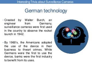 German technology
• Created by Walter Burch, an
engineer from Germany,
surveillance cameras were first used
in the country to observe the rocket
launch in 1942.
• By 1960’s, the Americans adopted
the use of the device in their
business to thwart crimes. While
Germans were the first to use the
device, banks were the first industry
to benefit from its uses.
Interesting Trivia about Surveillance Cameras
 