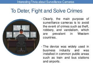 To Deter, Fight and Solve Crimes
• Clearly, the main purpose of
surveillance cameras is to avoid
the event of crimes such as theft,
robbery, and vandalism, which
are prevalent in Western
countries.
• The device was widely used in
business industry and was
installed in common public areas
such as train and bus stations
and airports.
Interesting Trivia about Surveillance Cameras
 