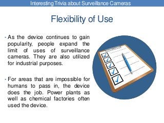 Flexibility of Use
• As the device continues to gain
popularity, people expand the
limit of uses of surveillance
cameras. They are also utilized
for industrial purposes.
• For areas that are impossible for
humans to pass in, the device
does the job. Power plants as
well as chemical factories often
used the device.
Interesting Trivia about Surveillance Cameras
 