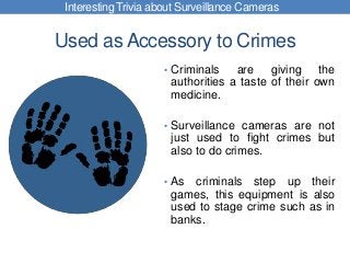 Used as Accessory to Crimes
• Criminals are giving the
authorities a taste of their own
medicine.
• Surveillance cameras are not
just used to fight crimes but
also to do crimes.
• As criminals step up their
games, this equipment is also
used to stage crime such as in
banks.
Interesting Trivia about Surveillance Cameras
 