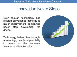 Innovation Never Stops
• Even though technology has
steered surveillance cameras to
major improvement, companies
never stop developing the
device.
• Technology indeed has brought
a seemingly endless possibility
in terms of the cameras’
features and functionality.
Interesting Trivia about Surveillance Cameras
 