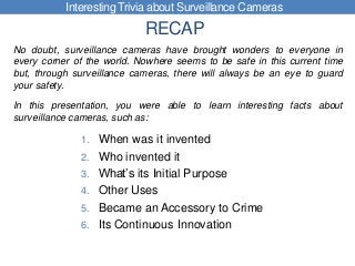 RECAP
1. When was it invented
2. Who invented it
3. What’s its Initial Purpose
4. Other Uses
5. Became an Accessory to Crime
6. Its Continuous Innovation
Interesting Trivia about Surveillance Cameras
No doubt, surveillance cameras have brought wonders to everyone in
every corner of the world. Nowhere seems to be safe in this current time
but, through surveillance cameras, there will always be an eye to guard
your safety.
In this presentation, you were able to learn interesting facts about
surveillance cameras, such as:
 