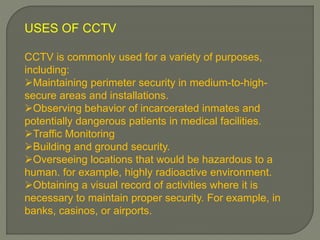 USES OF CCTV
CCTV is commonly used for a variety of purposes,
including:
Maintaining perimeter security in medium-to-high-
secure areas and installations.
Observing behavior of incarcerated inmates and
potentially dangerous patients in medical facilities.
Traffic Monitoring
Building and ground security.
Overseeing locations that would be hazardous to a
human. for example, highly radioactive environment.
Obtaining a visual record of activities where it is
necessary to maintain proper security. For example, in
banks, casinos, or airports.
 