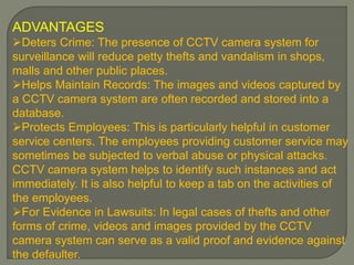 ADVANTAGES
Deters Crime: The presence of CCTV camera system for
surveillance will reduce petty thefts and vandalism in shops,
malls and other public places.
Helps Maintain Records: The images and videos captured by
a CCTV camera system are often recorded and stored into a
database.
Protects Employees: This is particularly helpful in customer
service centers. The employees providing customer service may
sometimes be subjected to verbal abuse or physical attacks.
CCTV camera system helps to identify such instances and act
immediately. It is also helpful to keep a tab on the activities of
the employees.
For Evidence in Lawsuits: In legal cases of thefts and other
forms of crime, videos and images provided by the CCTV
camera system can serve as a valid proof and evidence against
the defaulter.
 