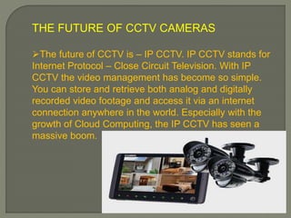 THE FUTURE OF CCTV CAMERAS
The future of CCTV is – IP CCTV. IP CCTV stands for
Internet Protocol – Close Circuit Television. With IP
CCTV the video management has become so simple.
You can store and retrieve both analog and digitally
recorded video footage and access it via an internet
connection anywhere in the world. Especially with the
growth of Cloud Computing, the IP CCTV has seen a
massive boom.
 